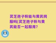 灵芝孢子粉能与黄芪同服吗(灵芝孢子粉与黄芪能否一起服用？
