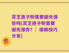 灵芝孢子粉需要避光保存吗(灵芝孢子粉需要避光保存？：保鲜技巧分享)