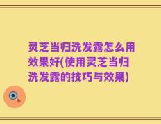 灵芝当归洗发露怎么用效果好(使用灵芝当归洗发露的技巧与效果)