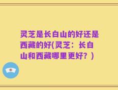 灵芝是长白山的好还是西藏的好(灵芝：长白山和西藏哪里更好？)