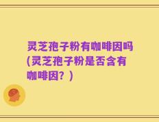 灵芝孢子粉有咖啡因吗(灵芝孢子粉是否含有咖啡因？)