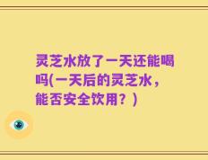 灵芝水放了一天还能喝吗(一天后的灵芝水，能否安全饮用？)