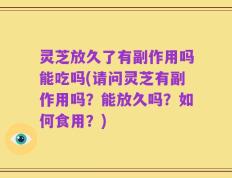 灵芝放久了有副作用吗能吃吗(请问灵芝有副作用吗？能放久吗？如何食用？)