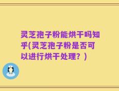 灵芝孢子粉能烘干吗知乎(灵芝孢子粉是否可以进行烘干处理？)