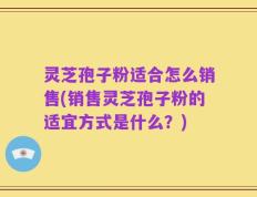 灵芝孢子粉适合怎么销售(销售灵芝孢子粉的适宜方式是什么？)