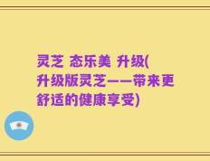 灵芝 态乐美 升级(升级版灵芝——带来更舒适的健康享受)