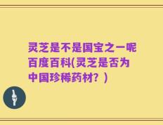 灵芝是不是国宝之一呢百度百科(灵芝是否为中国珍稀药材？)