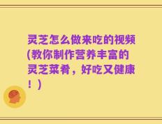 灵芝怎么做来吃的视频(教你制作营养丰富的灵芝菜肴，好吃又健康！)