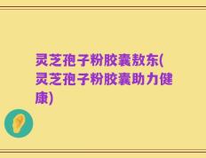 灵芝孢子粉胶囊敖东(灵芝孢子粉胶囊助力健康)