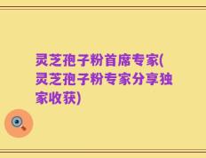 灵芝孢子粉首席专家(灵芝孢子粉专家分享独家收获)