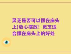 灵芝是否可以摆在床头上(放心摆放！灵芝适合摆在床头上的好处