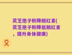 灵芝孢子粉降胆红素(灵芝孢子粉降低胆红素，提升身体健康)
