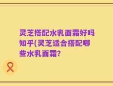 灵芝搭配水乳面霜好吗知乎(灵芝适合搭配哪些水乳面霜？