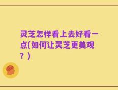 灵芝怎样看上去好看一点(如何让灵芝更美观？)