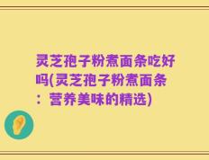 灵芝孢子粉煮面条吃好吗(灵芝孢子粉煮面条：营养美味的精选)