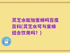 灵芝水能加蜜蜂吗百度百科(灵芝水可与蜜蜂结合饮用吗？)