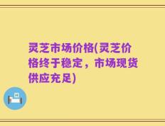 灵芝市场价格(灵芝价格终于稳定，市场现货供应充足)