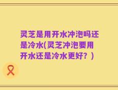 灵芝是用开水冲泡吗还是冷水(灵芝冲泡要用开水还是冷水更好？)