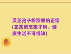 灵芝孢子粉那里的正宗(正宗灵芝孢子粉，健康生活不可或缺)