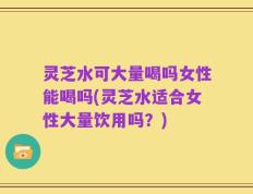 灵芝水可大量喝吗女性能喝吗(灵芝水适合女性大量饮用吗？)