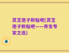 灵芝孢子粉贴吧(灵芝孢子粉贴吧——养生专家之选)