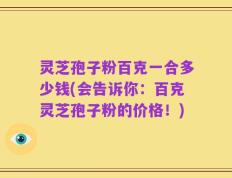 灵芝孢子粉百克一合多少钱(会告诉你：百克灵芝孢子粉的价格！)
