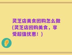 灵芝店美食团购怎么做(灵芝店团购美食，享受超值优惠！)