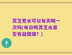 灵芝煮水可以每天喝一次吗(每日喝灵芝水是否有益健康？)