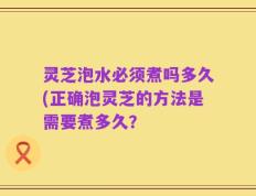 灵芝泡水必须煮吗多久(正确泡灵芝的方法是需要煮多久？