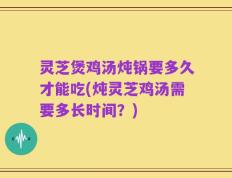 灵芝煲鸡汤炖锅要多久才能吃(炖灵芝鸡汤需要多长时间？)