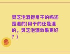 灵芝泡酒得用干的吗还是湿的(用干的还是湿的，灵芝泡酒效果更好？)