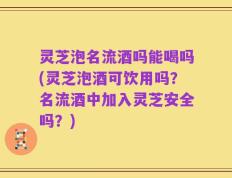 灵芝泡名流酒吗能喝吗(灵芝泡酒可饮用吗？名流酒中加入灵芝安全吗？)
