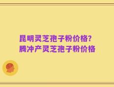 昆明灵芝孢子粉价格？腾冲产灵芝孢子粉价格