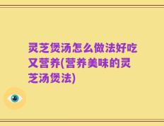 灵芝煲汤怎么做法好吃又营养(营养美味的灵芝汤煲法)