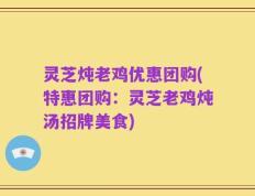 灵芝炖老鸡优惠团购(特惠团购：灵芝老鸡炖汤招牌美食)