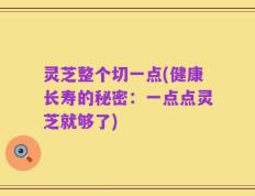 灵芝整个切一点(健康长寿的秘密：一点点灵芝就够了)