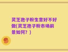 灵芝孢子粉生意好不好做(灵芝孢子粉市场前景如何？)