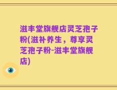 滋丰堂旗舰店灵芝孢子粉(滋补养生，尊享灵芝孢子粉-滋丰堂旗舰店)