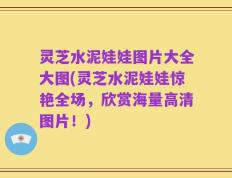 灵芝水泥娃娃图片大全大图(灵芝水泥娃娃惊艳全场，欣赏海量高清图片！)
