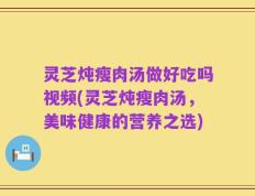 灵芝炖瘦肉汤做好吃吗视频(灵芝炖瘦肉汤，美味健康的营养之选)