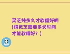 灵芝炖多久才软糯好呢(炖灵芝需要多长时间才能软糯好？)
