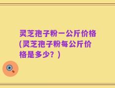 灵芝孢子粉一公斤价格(灵芝孢子粉每公斤价格是多少？)