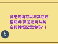 灵芝炖汤可以与其它药搭配吗(灵芝汤可与其它药材搭配煲炖吗？)