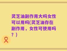 灵芝油副作用大吗女性可以用吗(灵芝油存在副作用，女性可使用吗？)