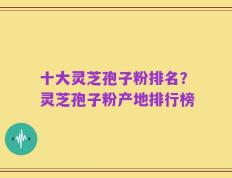 十大灵芝孢子粉排名？灵芝孢子粉产地排行榜