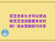 灵芝泡多久才可以煲汤呢灵芝泡汤需要多长时间？汤水煲制技巧分享