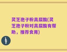 灵芝孢子粉高尿酸(灵芝孢子粉对高尿酸有帮助，推荐食用)