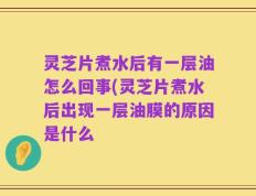灵芝片煮水后有一层油怎么回事(灵芝片煮水后出现一层油膜的原因是什么