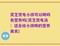 灵芝煲龟小孩可以喝吗有营养吗(灵芝煲龟汤：适合给小孩喝的营养美食)