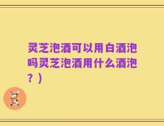 灵芝泡酒可以用白酒泡吗灵芝泡酒用什么酒泡？)